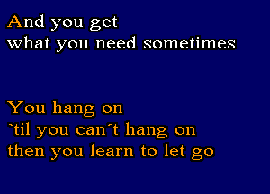 And you get
what you need sometimes

You hang on
otil you can't hang on
then you learn to let go