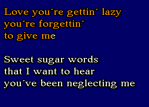 Love you're gettin' lazy
you're forgettin'
to give me

Sweet sugar words
that I want to hear

you've been neglecting me