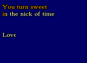 You turn sweet
in the nick of time