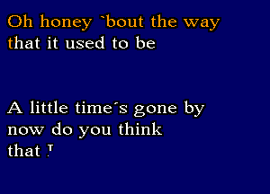 0h honey bout the way
that it used to be

A little time's gone by
now do you think
that T