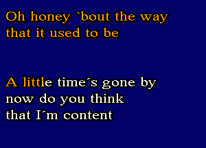 0h honey bout the way
that it used to be

A little time's gone by
now do you think
that I'm content