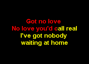 Got no love
No love you'd call real

I've got nobody
waiting at home