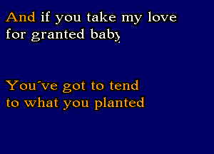 And if you take my love
for granted bah)

You've got to tend
to what you planted