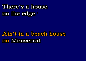 There's a house
on the edge

Ain't in a beach house
on Monserrat