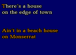 There's a house
on the edge of town

Ain't in a beach house
on Monserrat