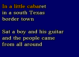 In a little cabaret
in a south Texas
border town

Sat a boy and his guitar
and the people came
from all around