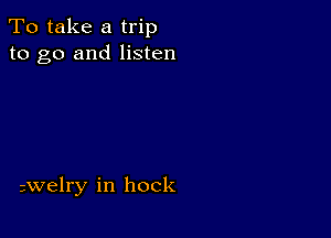 To take a trip
to go and listen

avelry in hock