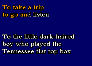 To take a trip
to go and listen

To the little dark-haired
boy who played the
Tennessee flat top box