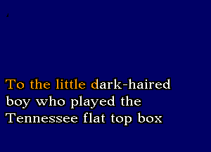 To the little dark-haired
boy who played the
Tennessee flat top box