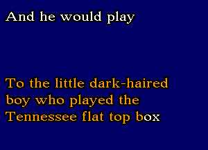 And he would play

To the little dark-haired
boy who played the
Tennessee flat top box