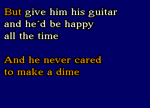 But give him his guitar
and he'd be happy
all the time

And he never cared
to make a dime