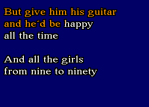 But give him his guitar
and he'd be happy
all the time

And all the girls
from nine to ninety