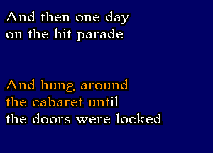 And then one day
on the hit parade

And hung around
the cabaret until
the doors were locked