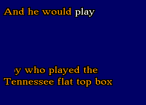 And he would play

uy who played the
Tennessee flat top box