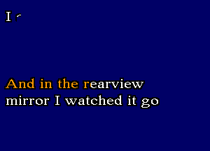 And in the rearview
mirror I watched it go