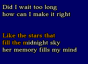 Did I wait too long
how can I make it right

Like the stars that
fill the midnight sky
her memory fills my mind