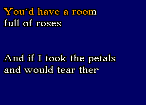 You'd have a room
full of roses

And if I took the petals
and would tear ther