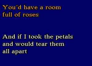 You'd have a room
full of roses

And if I took the petals
and would tear them
all apart