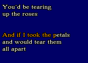 You'd be tearing
up the roses

And if I took the petals
and would tear them
all apart