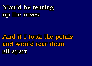 You'd be tearing
up the roses

And if I took the petals
and would tear them
all apart