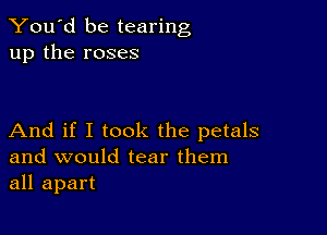 You'd be tearing
up the roses

And if I took the petals
and would tear them
all apart