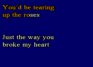 You'd be tearing
up the roses

Just the way you
broke my heart