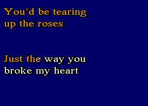 You'd be tearing
up the roses

Just the way you
broke my heart