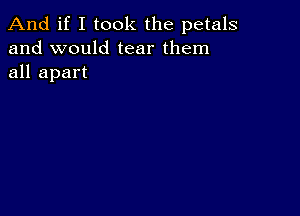 And if I took the petals
and would tear them
all apart