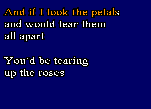 And if I took the petals
and would tear them
all apart

You'd be tearing
up the roses