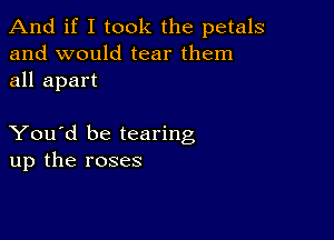 And if I took the petals
and would tear them
all apart

You'd be tearing
up the roses