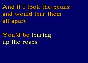 And if I took the petals
and would tear them
all apart

You'd be tearing
up the roses