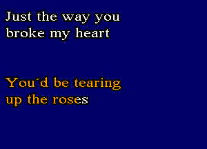 Just the way you
broke my heart

You'd be tearing
up the roses