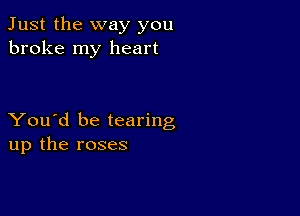 Just the way you
broke my heart

You'd be tearing
up the roses