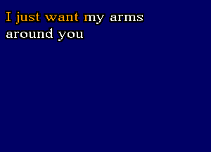 I just want my arms
around you