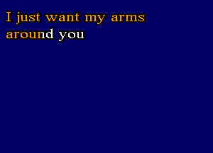 I just want my arms
around you