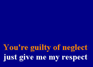 Y ou're guilty of neglect
just give me my respect