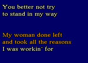 You better not try
to stand in my way

My woman done left
and took all the reasons
I was workin' for