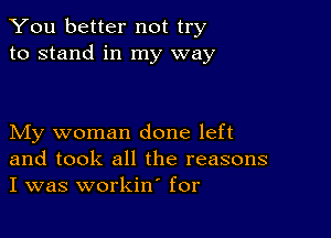 You better not try
to stand in my way

My woman done left
and took all the reasons
I was workin' for