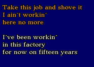 Take this job and shove it
I ain't workin'
here no more

I ve been workin'
in this factory
for now on fifteen years