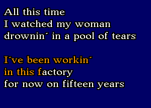 All this time
I watched my woman
drownin' in a pool of tears

I ve been workin'
in this factory
for now on fifteen years