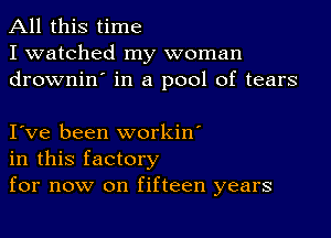 All this time
I watched my woman
drownin' in a pool of tears

I ve been workin'
in this factory
for now on fifteen years