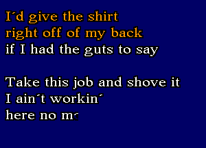 I'd give the shirt
right off of my back
if I had the guts to say

Take this job and shove it
I ain't workiw
here no m