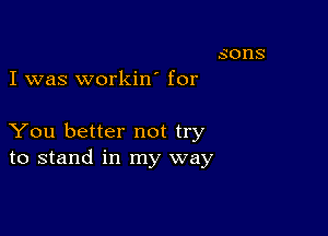 I was workin' for

You better not try
to stand in my way