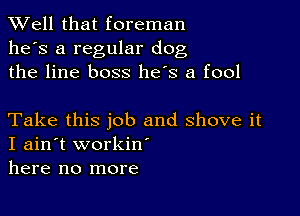 XVell that foreman
he's a regular dog
the line boss he's a fool

Take this job and shove it
I ain't workiw
here no more