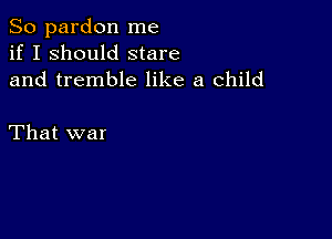 So pardon me
if I should stare
and tremble like a child

That war