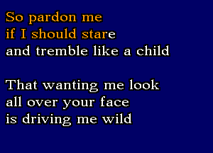 So pardon me
if I should stare
and tremble like a child

That wanting me look
all over your face
is driving me wild