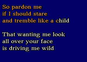 So pardon me
if I should stare
and tremble like a child

That wanting me look
all over your face
is driving me wild