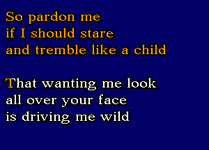 So pardon me
if I should stare
and tremble like a child

That wanting me look
all over your face
is driving me wild