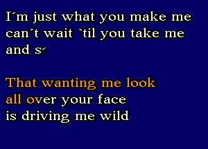 I'm just what you make me
can't wait otil you take me
and Sr

That wanting me look
all over your face
is driving me wild