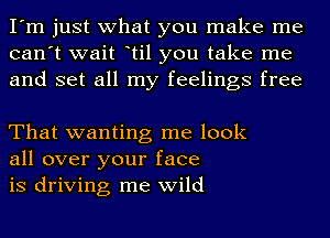 I'm just what you make me
can't wait ltil you take me
and set all my feelings free

That wanting me look
all over your face
is driving me wild